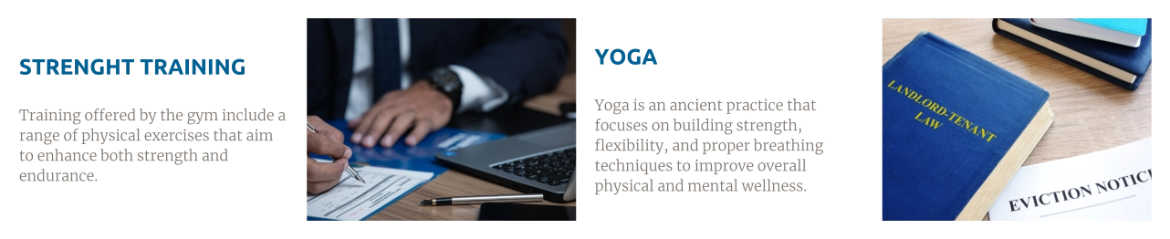 STRENGHT TRAINING  Training offered by the gym include a range of physical exercises that aim to enhance both strength and endurance. YOGA  Yoga is an ancient practice that focuses on building strength, flexibility, and proper breathing techniques to improve overall physical and mental wellness.