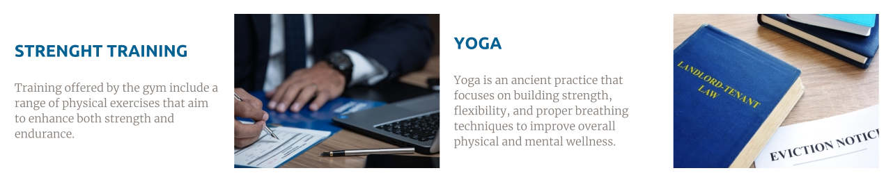 STRENGHT TRAINING  Training offered by the gym include a range of physical exercises that aim to enhance both strength and endurance. YOGA  Yoga is an ancient practice that focuses on building strength, flexibility, and proper breathing techniques to improve overall physical and mental wellness.